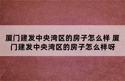 厦门建发中央湾区的房子怎么样 厦门建发中央湾区的房子怎么样呀